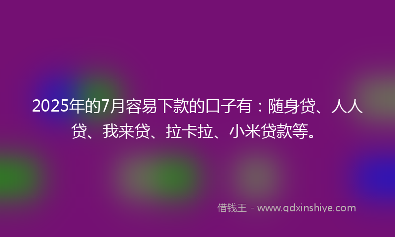 2025年的7月容易下款的口子有：随身贷、人人贷、我来贷、拉卡拉、小米贷款等。