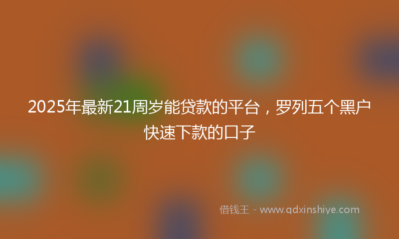 2025年最新21周岁能贷款的平台，罗列五个黑户快速下款的口子