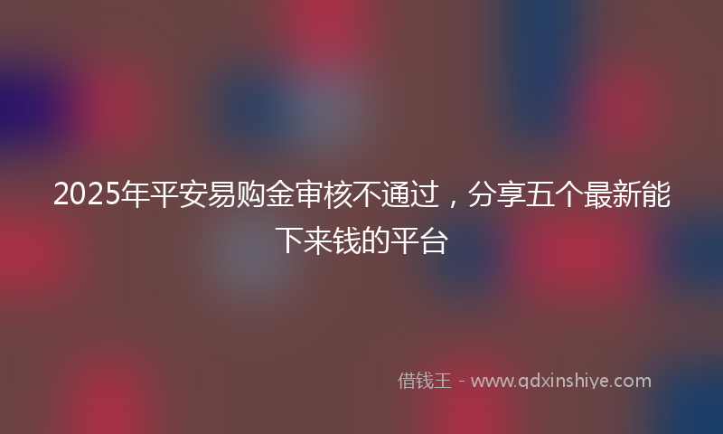 2025年平安易购金审核不通过，分享五个最新能下来钱的平台