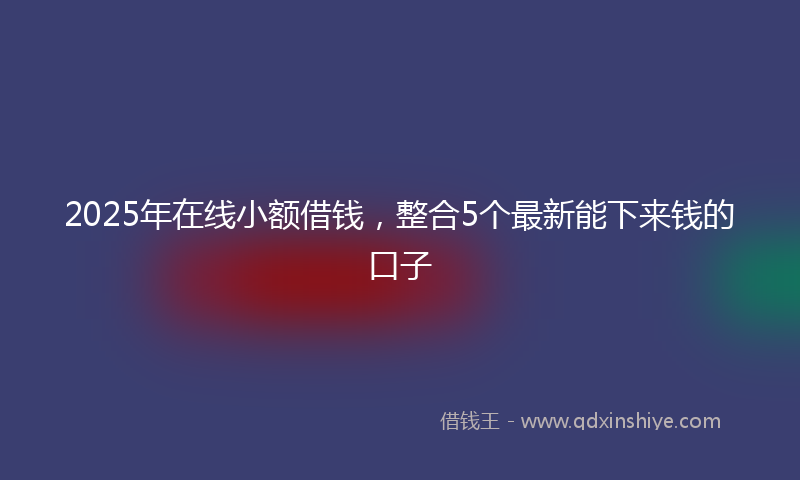 2025年在线小额借钱，整合5个最新能下来钱的口子