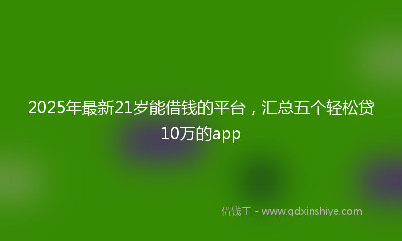 2025年最新21岁能借钱的平台，汇总五个轻松贷10万的app