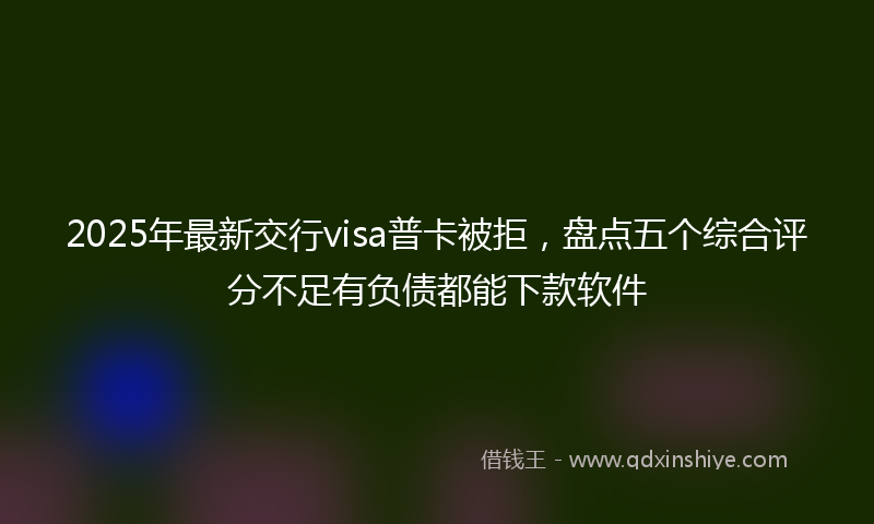 2025年最新交行visa普卡被拒，盘点五个综合评分不足有负债都能下款软件