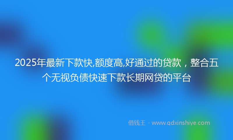 2025年最新下款快,额度高,好通过的贷款，整合五个无视负债快速下款长期网贷的平台