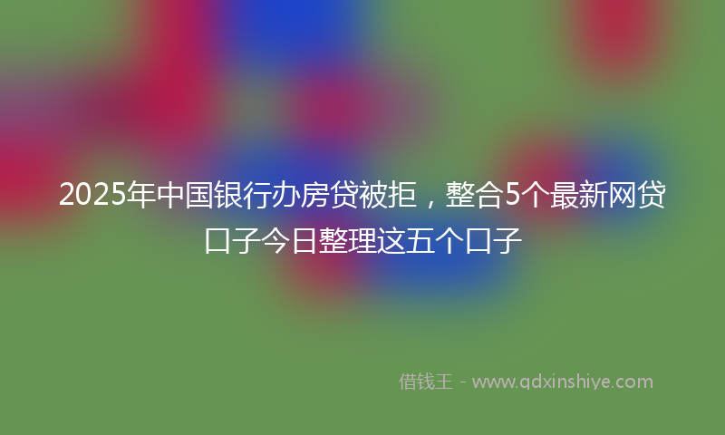 2025年中国银行办房贷被拒，整合5个最新网贷口子今日整理这五个口子