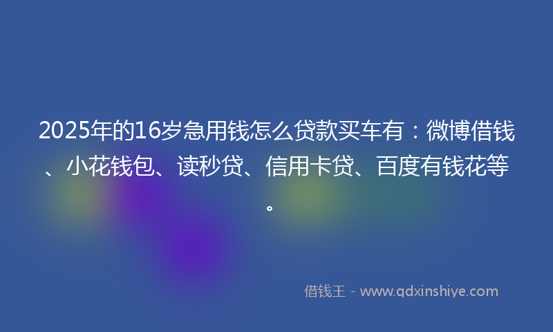 2025年的16岁急用钱怎么贷款买车有：微博借钱、小花钱包、读秒贷、信用卡贷、百度有钱花等。