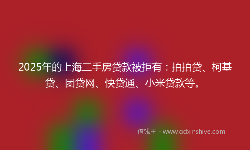 2025年的上海二手房贷款被拒有：拍拍贷、柯基贷、团贷网、快贷通、小米贷款等。