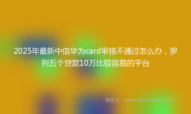 2025年最新中信华为card审核不通过怎么办，罗列五个贷款10万比较容易的平台