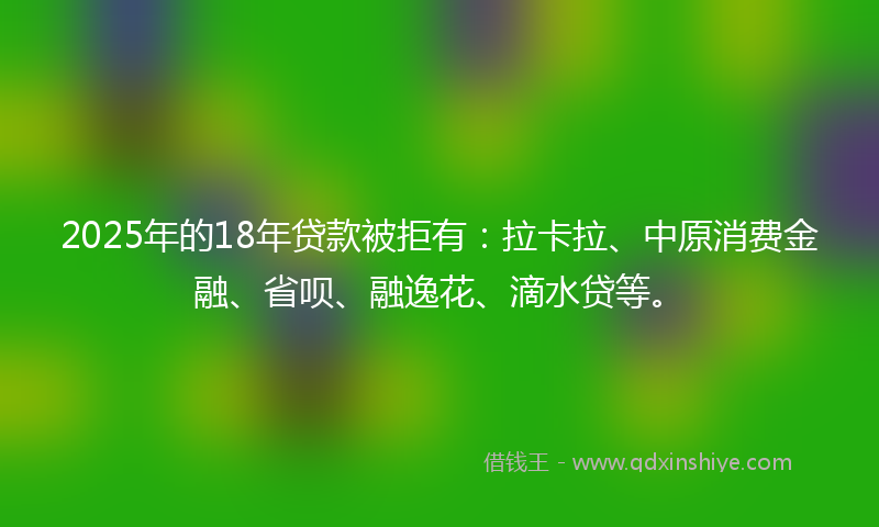 2025年的18年贷款被拒有：拉卡拉、中原消费金融、省呗、融逸花、滴水贷等。