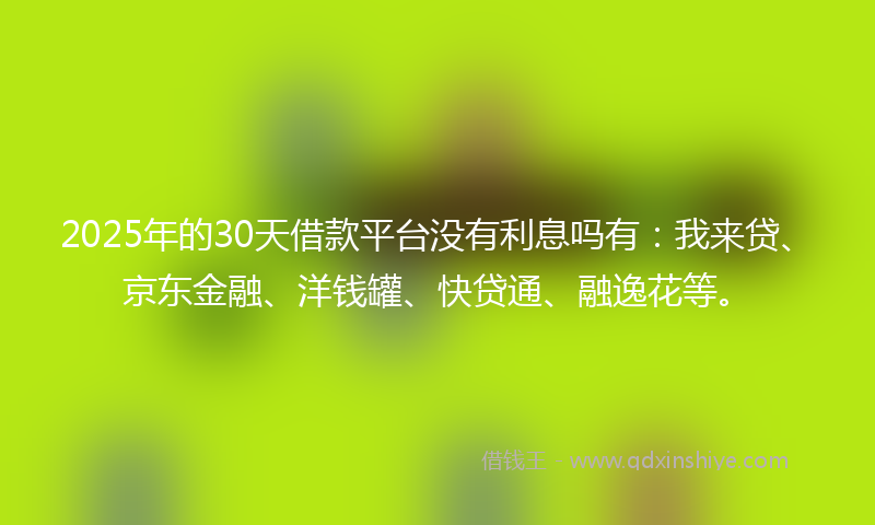2025年的30天借款平台没有利息吗有：我来贷、京东金融、洋钱罐、快贷通、融逸花等。
