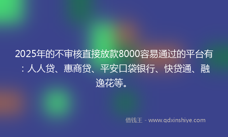 2025年的不审核直接放款8000容易通过的平台有：人人贷、惠商贷、平安口袋银行、快贷通、融逸花等。