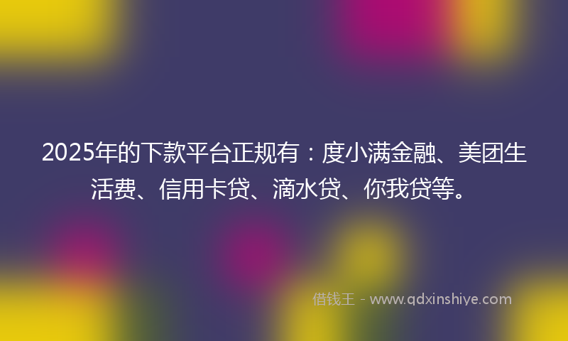2025年的下款平台正规有：度小满金融、美团生活费、信用卡贷、滴水贷、你我贷等。