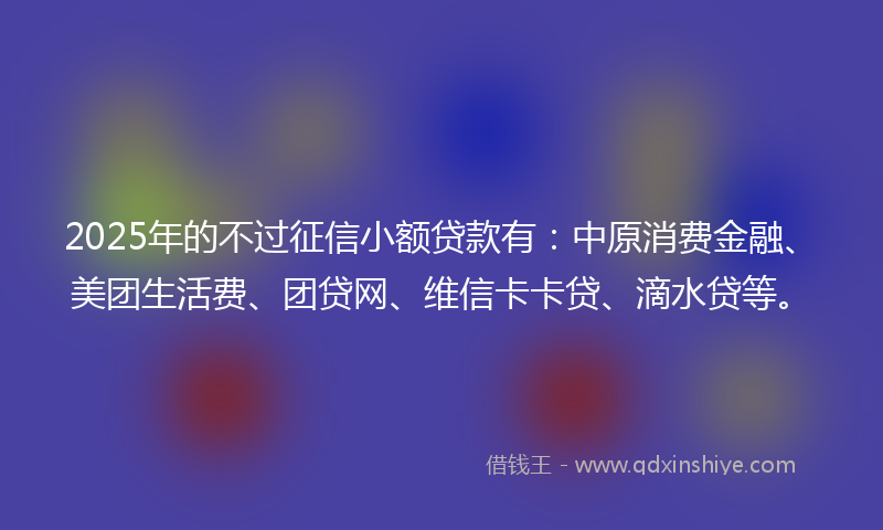 2025年的不过征信小额贷款有：中原消费金融、美团生活费、团贷网、维信卡卡贷、滴水贷等。