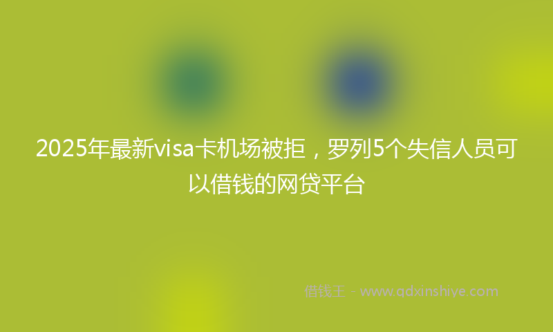2025年最新visa卡机场被拒，罗列5个失信人员可以借钱的网贷平台