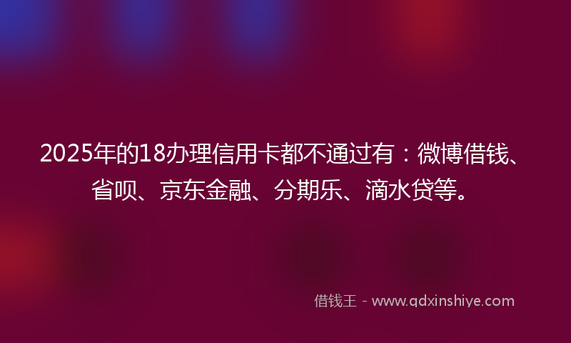 2025年的18办理信用卡都不通过有：微博借钱、省呗、京东金融、分期乐、滴水贷等。