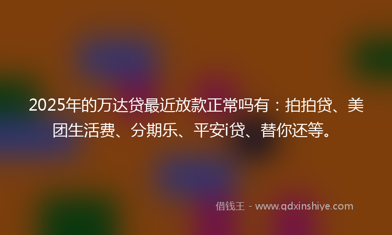 2025年的万达贷最近放款正常吗有：拍拍贷、美团生活费、分期乐、平安i贷、替你还等。