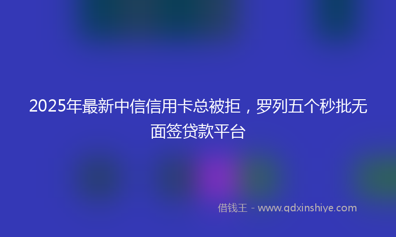 2025年最新中信信用卡总被拒，罗列五个秒批无面签贷款平台