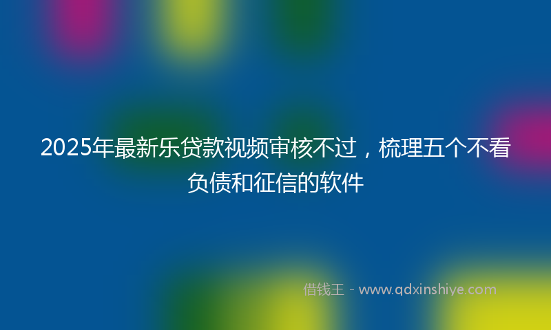 2025年最新乐贷款视频审核不过，梳理五个不看负债和征信的软件