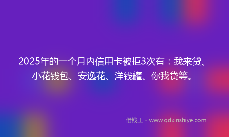 2025年的一个月内信用卡被拒3次有：我来贷、小花钱包、安逸花、洋钱罐、你我贷等。