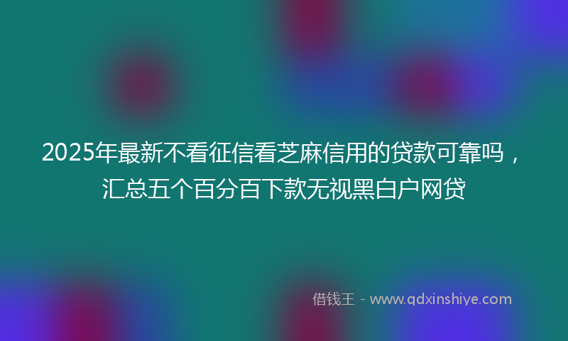 2025年最新不看征信看芝麻信用的贷款可靠吗，汇总五个百分百下款无视黑白户网贷