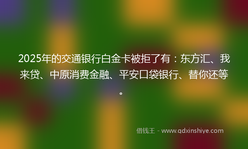 2025年的交通银行白金卡被拒了有：东方汇、我来贷、中原消费金融、平安口袋银行、替你还等。