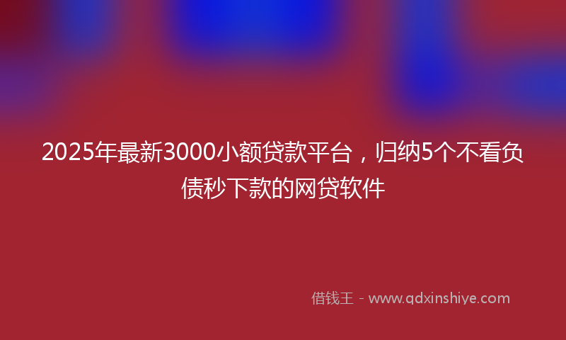 2025年最新3000小额贷款平台，归纳5个不看负债秒下款的网贷软件