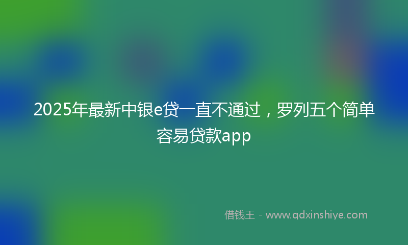 2025年最新中银e贷一直不通过，罗列五个简单容易贷款app