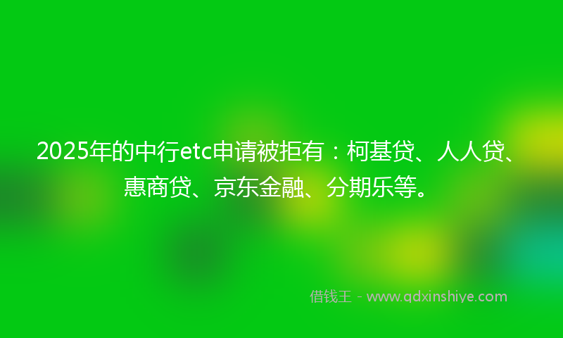 2025年的中行etc申请被拒有：柯基贷、人人贷、惠商贷、京东金融、分期乐等。