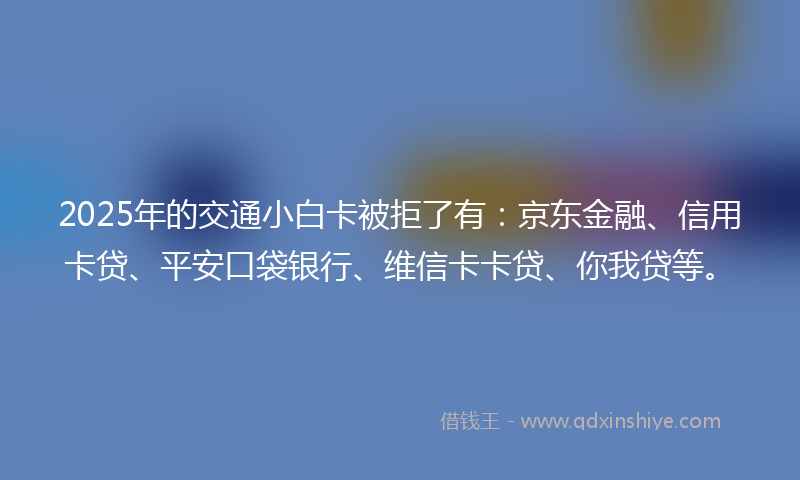 2025年的交通小白卡被拒了有：京东金融、信用卡贷、平安口袋银行、维信卡卡贷、你我贷等。