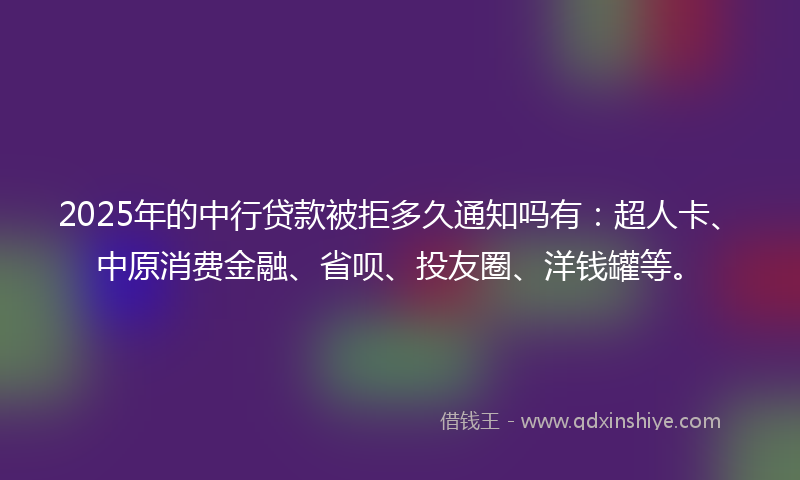 2025年的中行贷款被拒多久通知吗有：超人卡、中原消费金融、省呗、投友圈、洋钱罐等。