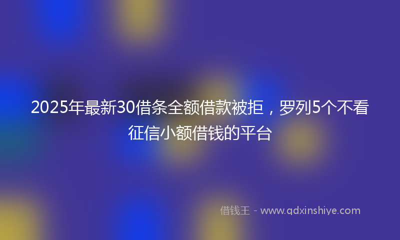 2025年最新30借条全额借款被拒，罗列5个不看征信小额借钱的平台