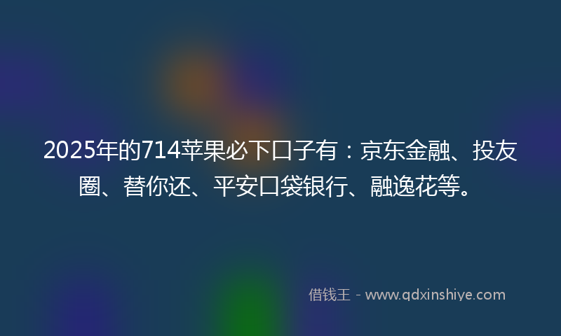 2025年的714苹果必下口子有：京东金融、投友圈、替你还、平安口袋银行、融逸花等。