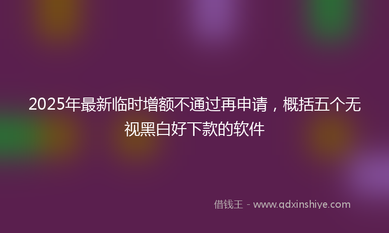 2025年最新临时增额不通过再申请，概括五个无视黑白好下款的软件