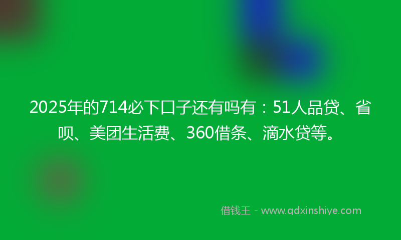2025年的714必下口子还有吗有：51人品贷、省呗、美团生活费、360借条、滴水贷等。