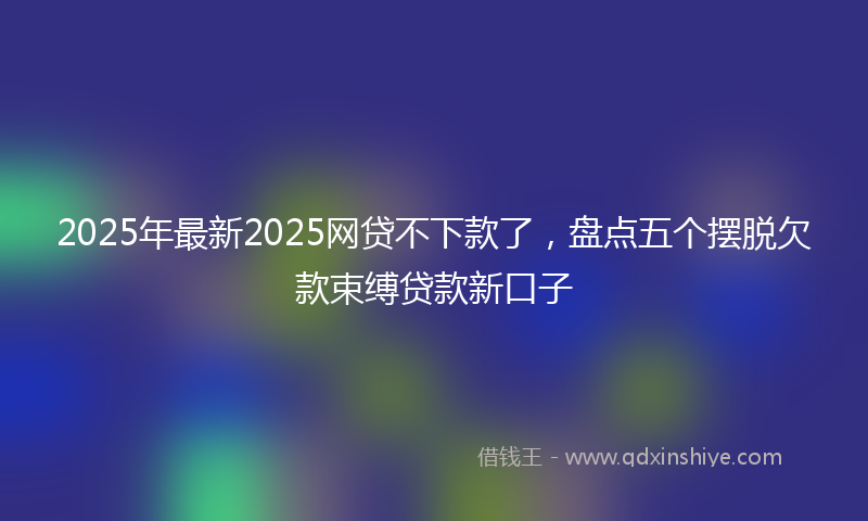 2025年最新2025网贷不下款了，盘点五个摆脱欠款束缚贷款新口子
