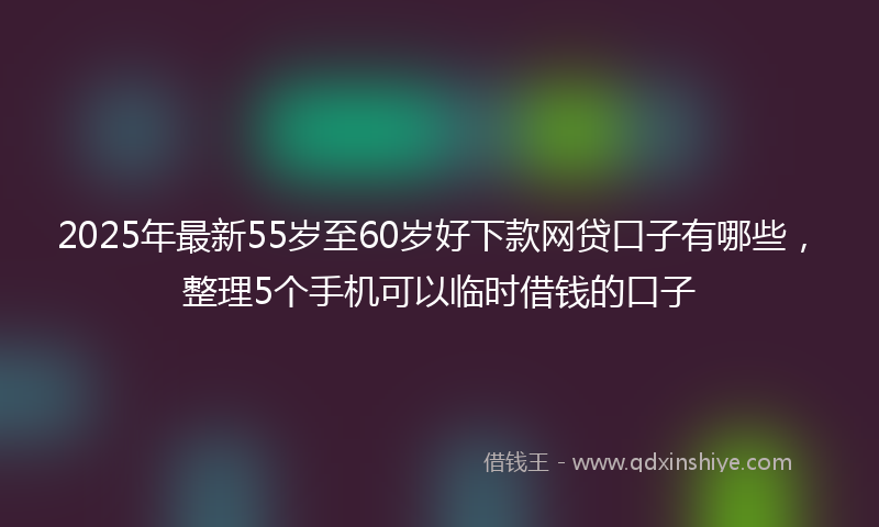2025年最新55岁至60岁好下款网贷口子有哪些，整理5个手机可以临时借钱的口子