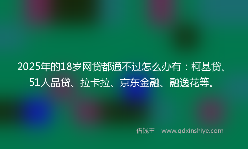 2025年的18岁网贷都通不过怎么办有：柯基贷、51人品贷、拉卡拉、京东金融、融逸花等。