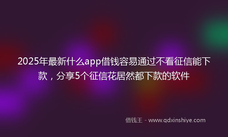 2025年最新什么app借钱容易通过不看征信能下款，分享5个征信花居然都下款的软件