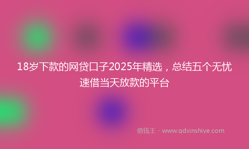 18岁下款的网贷口子2025年精选，总结五个无忧速借当天放款的平台