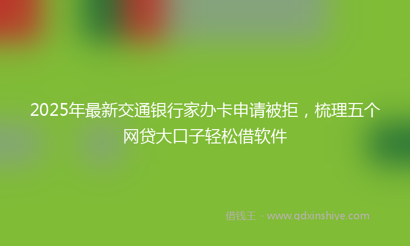 2025年最新交通银行家办卡申请被拒，梳理五个网贷大口子轻松借软件