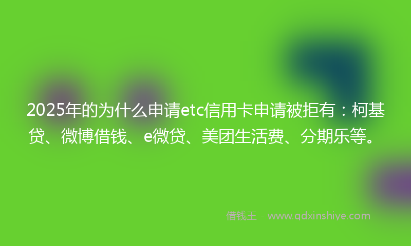 2025年的为什么申请etc信用卡申请被拒有：柯基贷、微博借钱、e微贷、美团生活费、分期乐等。