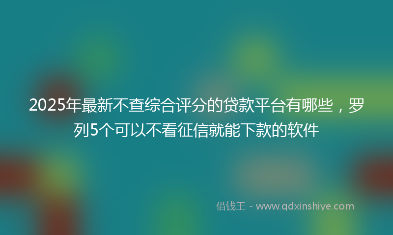 2025年最新不查综合评分的贷款平台有哪些，罗列5个可以不看征信就能下款的软件