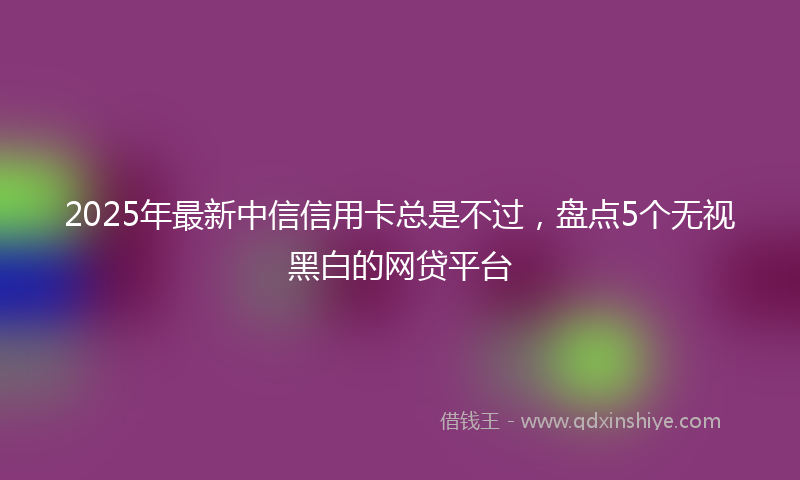 2025年最新中信信用卡总是不过，盘点5个无视黑白的网贷平台