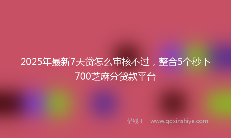 2025年最新7天贷怎么审核不过，整合5个秒下700芝麻分贷款平台