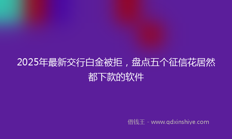 2025年最新交行白金被拒，盘点五个征信花居然都下款的软件