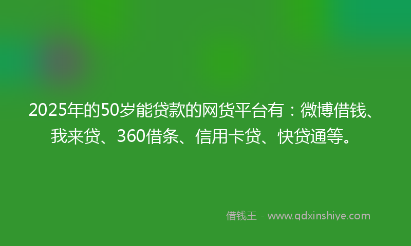 2025年的50岁能贷款的网货平台有：微博借钱、我来贷、360借条、信用卡贷、快贷通等。