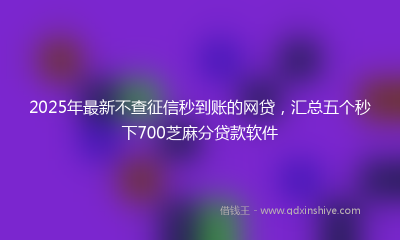 2025年最新不查征信秒到账的网贷，汇总五个秒下700芝麻分贷款软件