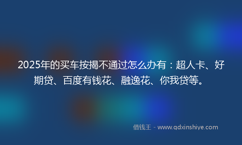 2025年的买车按揭不通过怎么办有：超人卡、好期贷、百度有钱花、融逸花、你我贷等。