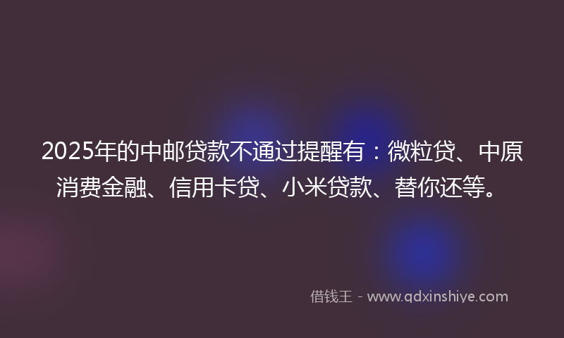 2025年的中邮贷款不通过提醒有：微粒贷、中原消费金融、信用卡贷、小米贷款、替你还等。
