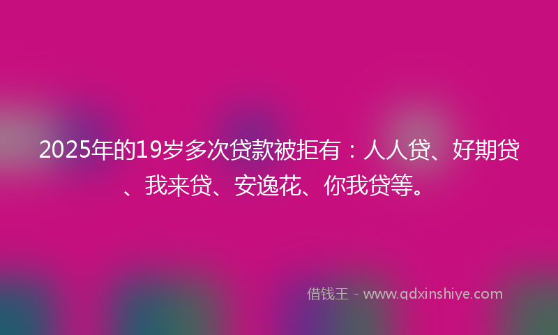 2025年的19岁多次贷款被拒有：人人贷、好期贷、我来贷、安逸花、你我贷等。