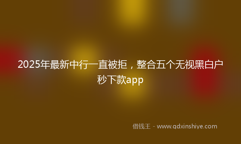 2025年最新中行一直被拒，整合五个无视黑白户秒下款app